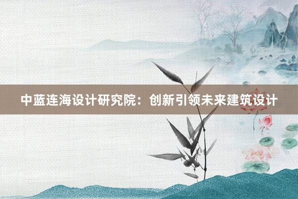 中蓝连海设计研究院：创新引领未来建筑设计