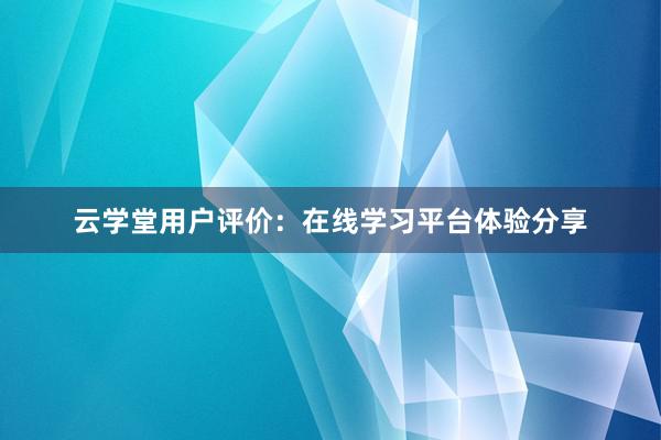 云学堂用户评价：在线学习平台体验分享